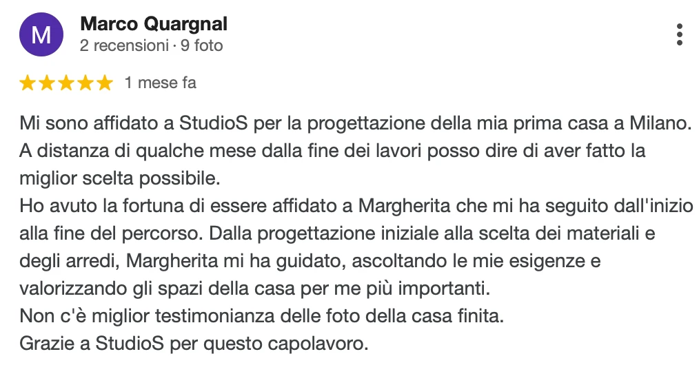 Recensione Google a 5 stelle di Marco Q.: Mi sono affidato a StudioS per la progettazione della mia prima casa a Milano. A distanza di qualche mese dalla fine dei lavori posso dire di aver fatto la miglior scelta possibile. Ho avuto la fortuna di essere affidato a Margherita che mi ha seguito dall'inizio alla fine del percorso. Dalla progettazione iniziale alla scelta dei materiali e degli arredi, Margherita mi ha guidato, ascoltando le mie esigenze e valorizzando gli spazi della casa per me più importanti. Non c'è miglior testimonianza delle foto della casa finita. Grazie a StudioS per questo capolavoro.