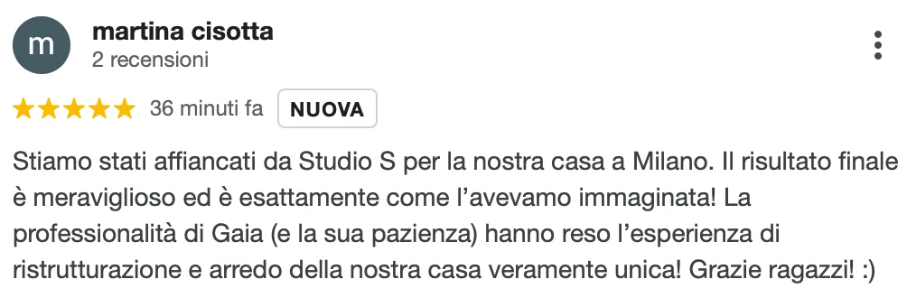 Recensione Google a 5 stelle di Martina C.: Siamo stati affiancati da StudioS per la nostra casa a Milano. Il risultato finale è meraviglioso ed è esattamente come l'avevamo immaginata! La professionalità di Gaia (e la sua pazienza) hanno reso l'esperienza di ristrutturazione e arredo della nostra casa veramente unica! Grazie ragazzi!