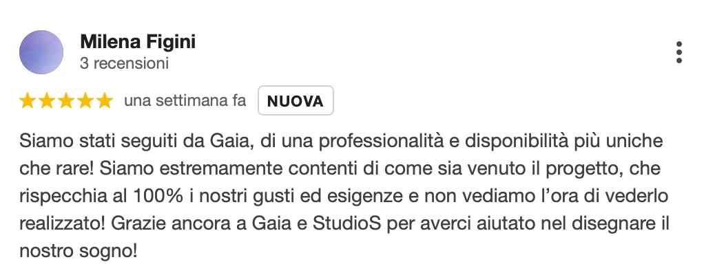 Recensione Google a 5 stelle di Milena F.: Siamo stati seguiti da Gaia, di una professionalità e disponibilità più uniche che rare! Siamo estremamente contenti di come sia venuto il progetto, che rispecchia al 100% i nostri gusti ed esigenze, e non vediamo l'ora di vederlo realizzato! Grazie ancora a Gaia e StudioS per averci aiutato a disegnare il nostro sogno!
