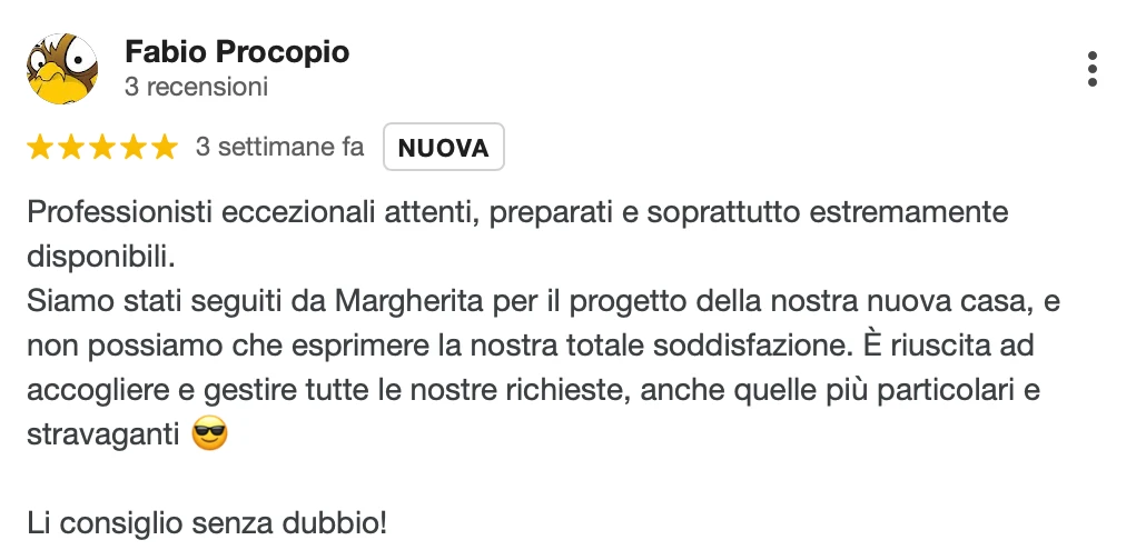 Recensione Google a 5 stelle di Fabio P.: Professionisti eccezionali, attenti, preparati e soprattutto estremamente disponibili. Siamo stati seguiti da Margherita per il progetto della nostra nuova casa e non possiamo che esprimere la nostra totale soddisfazione. È riuscita ad accogliere e gestire tutte le nostre richieste, anche quelle più particolari e stravaganti. Li consiglio senza dubbio!