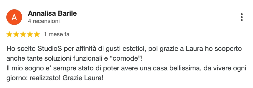 Recensione Google a 5 stelle di Annalisa B.: Ho scelto StudioS per affinità di gusti estetici, poi grazie a Laura ho scoperto anche tante soluzioni funzionali e comode! Il mio sogno è sempre stato poter avere una casa bellissima, da vivere ogni giorno: realizzato! Grazie Laura!