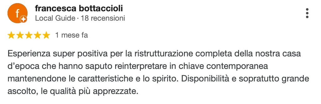 Recensione Google a 5 stelle di Francesca B.: Esperienza super positiva per la ristrutturazione completa della nostra casa d'epoca, che hanno saputo reinterpretare in chiave contemporanea mantenendone le caratteristiche e lo spirito. Disponibilità e, soprattutto, grande ascolto: le qualità più apprezzate.