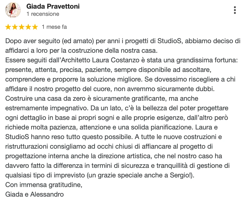 Recensione Google a 5 stelle di Giada e Alessandro: Dopo aver seguito (ed amato) per anni i progetti di StudioS, abbiamo deciso di affidarci a loro per la costruzione della nostra casa. Essere seguiti dall'Architetto Laura Costanzo è stata una grandissima fortuna: presente, attenta, precisa, paziente, sempre disponibile ad ascoltare, comprendere e proporre la soluzione migliore. Se dovessimo riscegliere a chi affidare il nostro progetto del cuore, non avremmo sicuramente dubbi. A tutte le nuove costruzioni e ristrutturazioni consigliamo ad occhi chiusi di affiancare al progetto di progettazione interna anche la direzione artistica, che nel nostro caso ha davvero fatto la differenza in termini di sicurezza e tranquillità di gestione di qualsiasi imprevisto. Con immensa gratitudine, Giada e Alessandro.