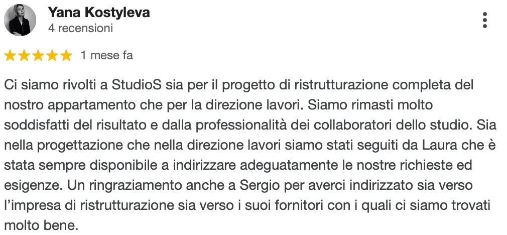 Recensione Google a 5 stelle di Yana K.: Ci siamo rivolti a StudioS sia per il progetto di ristrutturazione completa del nostro appartamento che per la direzione lavori. Siamo rimasti molto soddisfatti del risultato e della professionalità dei collaboratori dello studio. Sia nella progettazione che nella direzione lavori siamo stati seguiti da Laura, sempre disponibile a indirizzare adeguatamente le nostre richieste ed esigenze. Un ringraziamento anche a Sergio per averci indirizzato sia verso l'impresa di ristrutturazione sia verso i suoi fornitori, con i quali ci siamo trovati molto bene.