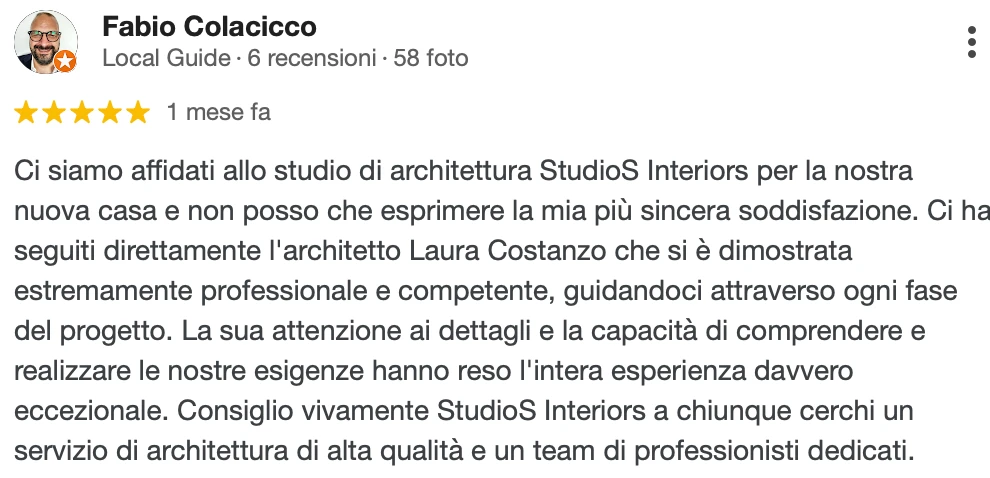 Recensione Google a 5 stelle di Fabio C.: Ci siamo affidati allo studio di architettura StudioS Interiors per la nostra nuova casa e non posso che esprimere la mia più sincera soddisfazione. Ci ha seguiti direttamente l'architetto Laura Costanzo, che si è dimostrata estremamente professionale e competente, guidandoci attraverso ogni fase del progetto. La sua attenzione ai dettagli e la capacità di comprendere e realizzare le nostre esigenze hanno reso l'intera esperienza davvero eccezionale. Consiglio vivamente StudioS Interiors a chiunque cerchi un servizio di architettura di alta qualità e un team di professionisti dedicati.