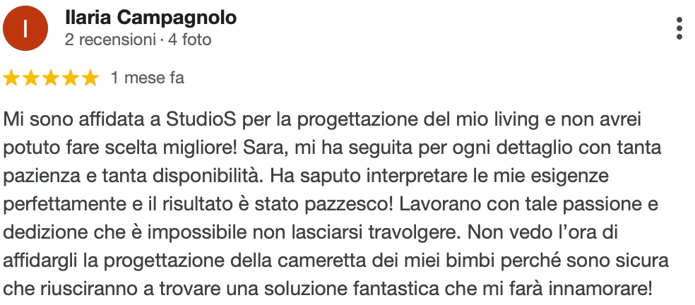 Recensione Google a 5 stelle di Ilaria C.: Mi sono affidata a StudioS per la progettazione del mio living e non avrei potuto fare scelta migliore! Sara mi ha seguita per ogni dettaglio con tanta pazienza e disponibilità. Ha saputo interpretare le mie esigenze perfettamente e il risultato è stato pazzesco! Lavorano con tale passione e dedizione che è impossibile non lasciarsi travolgere. Non vedo l'ora di affidargli la progettazione della cameretta dei miei bimbi, perché sono sicura che troveranno una soluzione fantastica che mi farà innamorare!